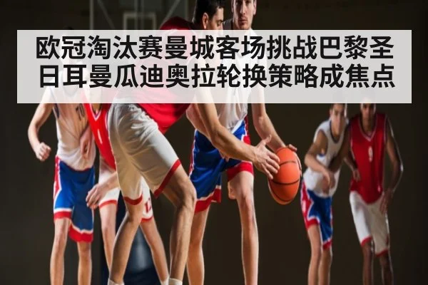 欧冠淘汰赛曼城客场挑战巴黎圣日耳曼瓜迪奥拉轮换策略成焦点