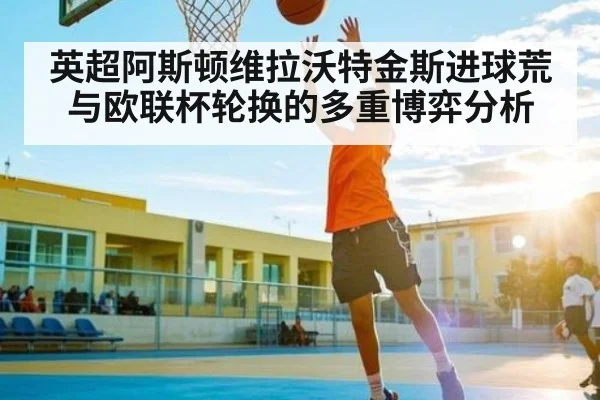 英超阿斯顿维拉沃特金斯进球荒与欧联杯轮换的多重博弈分析