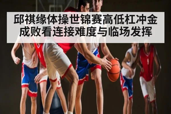 邱祺缘体操世锦赛高低杠冲金成败看连接难度与临场发挥