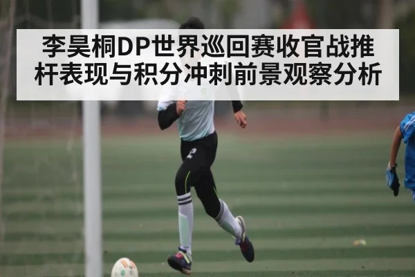 李昊桐DP世界巡回赛收官战推杆表现与积分冲刺前景观察分析