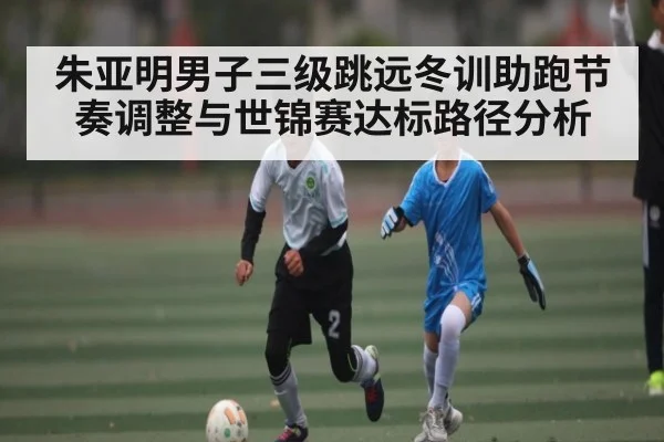 朱亚明男子三级跳远冬训助跑节奏调整与世锦赛达标路径分析