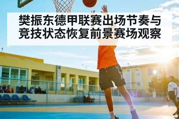 樊振东德甲联赛出场节奏与竞技状态恢复前景赛场观察